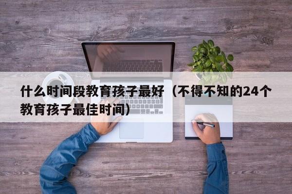 什么时间段教育孩子最好（不得不知的24个教育孩子最佳时间）-第1张图片-鲸幼网