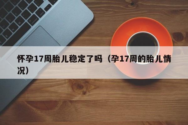 怀孕17周胎儿稳定了吗（孕17周的胎儿情况）-第1张图片-鲸幼网