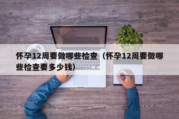 怀孕12周要做哪些检查（怀孕12周要做哪些检查要多少钱）-第1张图片-鲸幼网