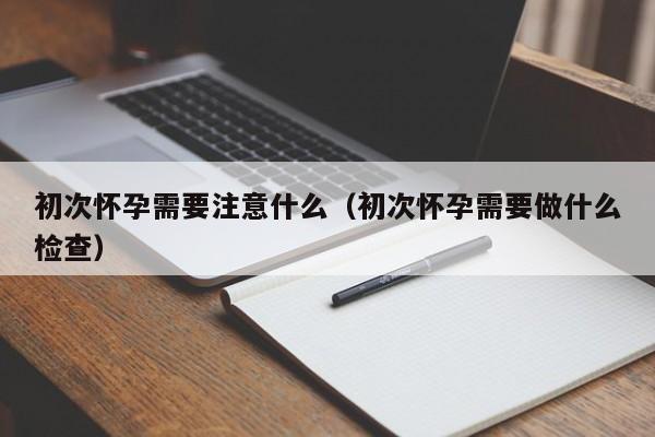初次怀孕需要注意什么（初次怀孕需要做什么检查）-第1张图片-鲸幼网
