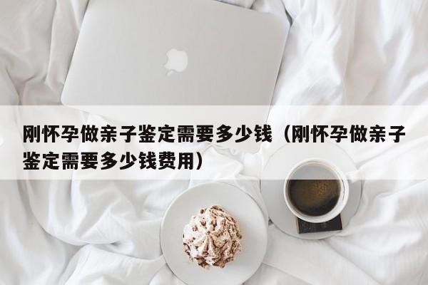 刚怀孕做亲子鉴定需要多少钱（刚怀孕做亲子鉴定需要多少钱费用）-第1张图片-鲸幼网