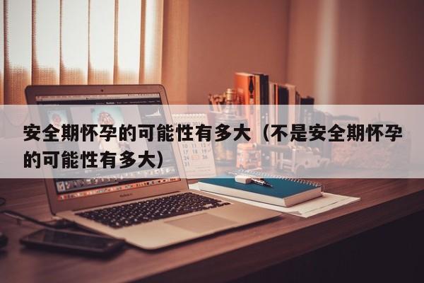 安全期怀孕的可能性有多大（不是安全期怀孕的可能性有多大）-第1张图片-鲸幼网