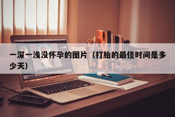 一深一浅没怀孕的图片（打胎的最佳时间是多少天）-第1张图片-鲸幼网