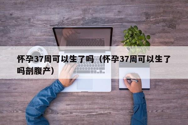 怀孕37周可以生了吗（怀孕37周可以生了吗剖腹产）-第1张图片-鲸幼网