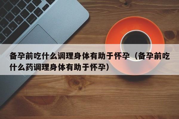 备孕前吃什么调理身体有助于怀孕（备孕前吃什么药调理身体有助于怀孕）-第1张图片-鲸幼网