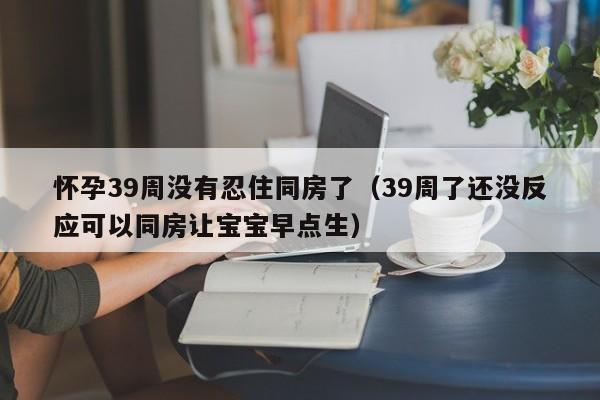 怀孕39周没有忍住同房了（39周了还没反应可以同房让宝宝早点生）-第1张图片-鲸幼网