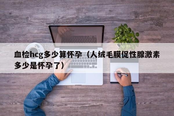 血检hcg多少算怀孕（人绒毛膜促性腺激素多少是怀孕了）-第1张图片-鲸幼网