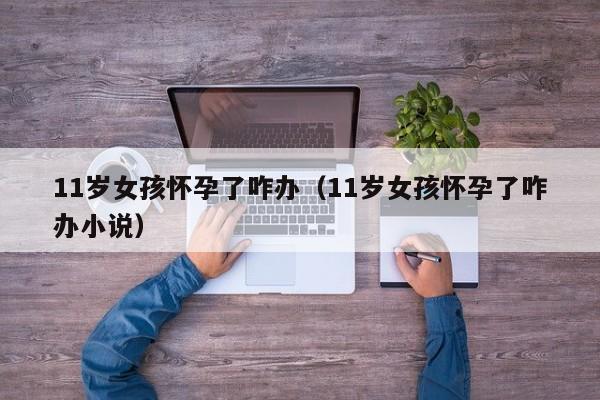 11岁女孩怀孕了咋办（11岁女孩怀孕了咋办小说）-第1张图片-鲸幼网