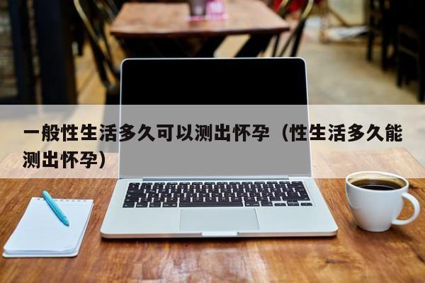 一般性生活多久可以测出怀孕（性生活多久能测出怀孕）-第1张图片-鲸幼网