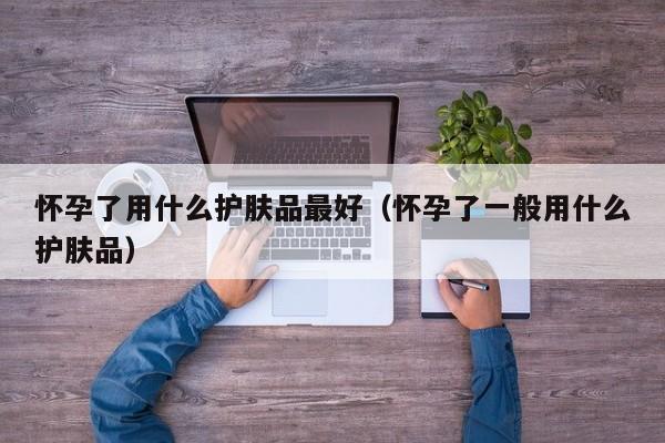 怀孕了用什么护肤品最好（怀孕了一般用什么护肤品）-第1张图片-鲸幼网
