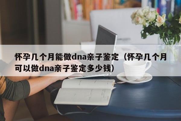 怀孕几个月能做dna亲子鉴定（怀孕几个月可以做dna亲子鉴定多少钱）-第1张图片-鲸幼网