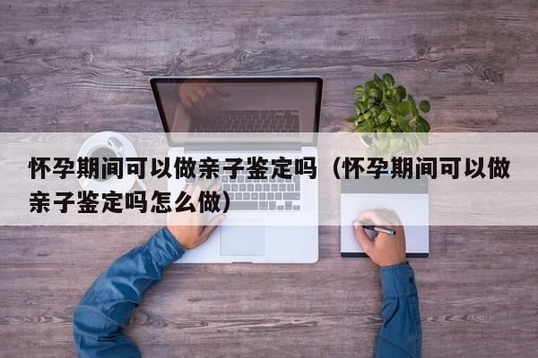 怀孕期间可以做亲子鉴定吗（怀孕期间可以做亲子鉴定吗怎么做）-第1张图片-鲸幼网