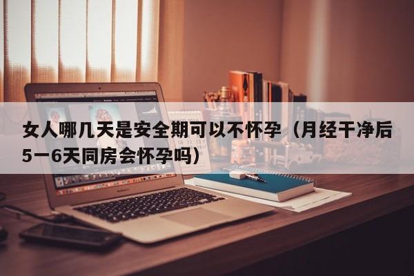 女人哪几天是安全期可以不怀孕（月经干净后5一6天同房会怀孕吗）-第1张图片-鲸幼网