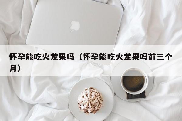 怀孕能吃火龙果吗（怀孕能吃火龙果吗前三个月）-第1张图片-鲸幼网
