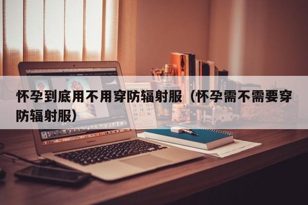 怀孕到底用不用穿防辐射服（怀孕需不需要穿防辐射服）-第1张图片-鲸幼网