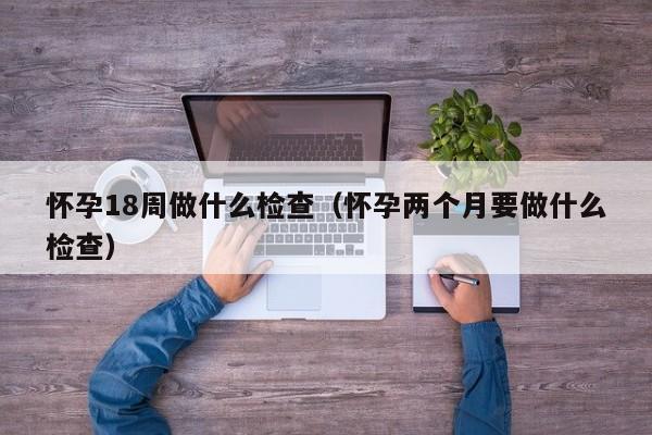怀孕18周做什么检查（怀孕两个月要做什么检查）-第1张图片-鲸幼网