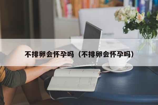 不排卵会怀孕吗（不排卵会怀孕吗）-第1张图片-鲸幼网