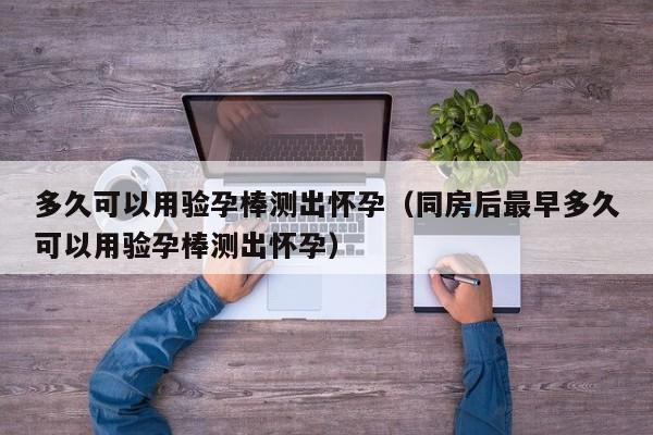 多久可以用验孕棒测出怀孕（同房后最早多久可以用验孕棒测出怀孕）-第1张图片-鲸幼网
