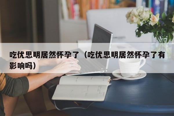 吃优思明居然怀孕了（吃优思明居然怀孕了有影响吗）-第1张图片-鲸幼网