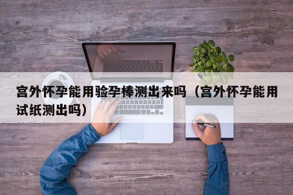 宫外怀孕能用验孕棒测出来吗（宫外怀孕能用试纸测出吗）-第1张图片-鲸幼网