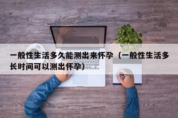 一般性生活多久能测出来怀孕（一般性生活多长时间可以测出怀孕）-第1张图片-鲸幼网