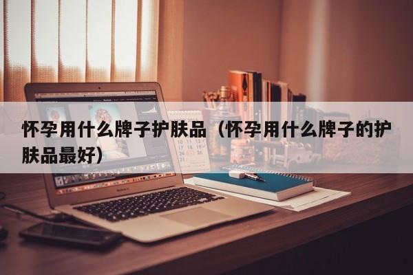 怀孕用什么牌子护肤品（怀孕用什么牌子的护肤品最好）-第1张图片-鲸幼网