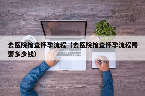 去医院检查怀孕流程（去医院检查怀孕流程需要多少钱）-第1张图片-鲸幼网