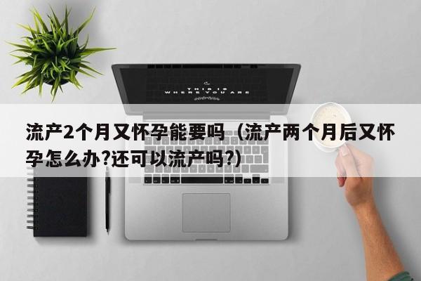 流产2个月又怀孕能要吗（流产两个月后又怀孕怎么办?还可以流产吗?）-第1张图片-鲸幼网