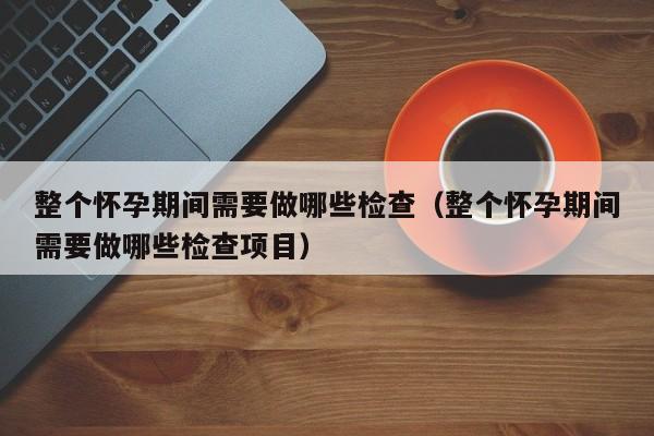 整个怀孕期间需要做哪些检查（整个怀孕期间需要做哪些检查项目）-第1张图片-鲸幼网
