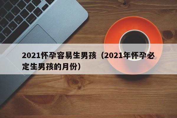 2021怀孕容易生男孩（2021年怀孕必定生男孩的月份）-第1张图片-鲸幼网
