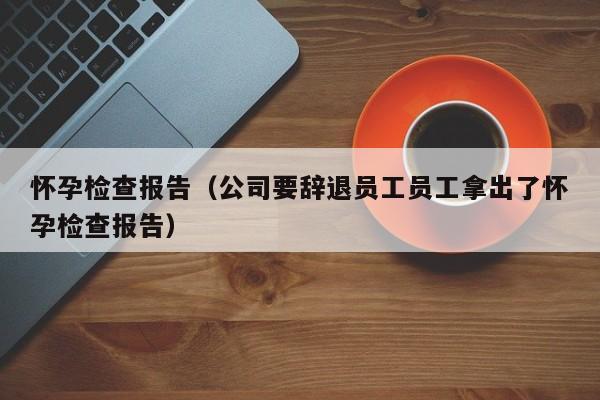 怀孕检查报告（公司要辞退员工员工拿出了怀孕检查报告）-第1张图片-鲸幼网