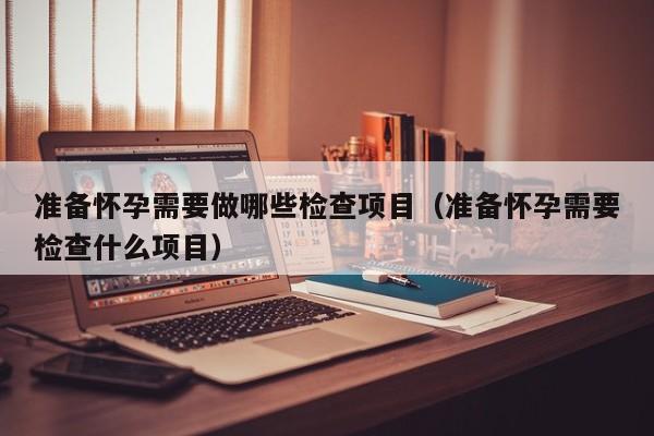 准备怀孕需要做哪些检查项目（准备怀孕需要检查什么项目）-第1张图片-鲸幼网