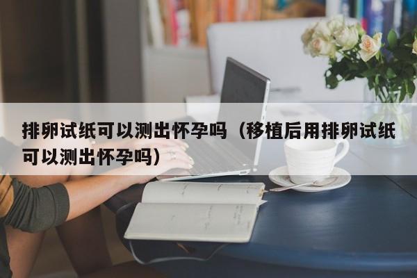 排卵试纸可以测出怀孕吗（移植后用排卵试纸可以测出怀孕吗）-第1张图片-鲸幼网