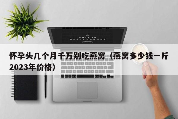 怀孕头几个月千万别吃燕窝（燕窝多少钱一斤2023年价格）-第1张图片-鲸幼网